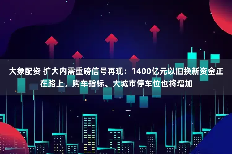 大象配资 扩大内需重磅信号再现：1400亿元以旧换新资金正在路上，购车指标、大城市停车位也将增加