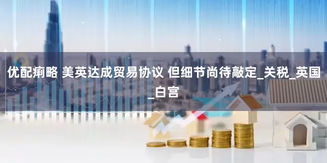 优配痢略 美英达成贸易协议 但细节尚待敲定_关税_英国_白宫