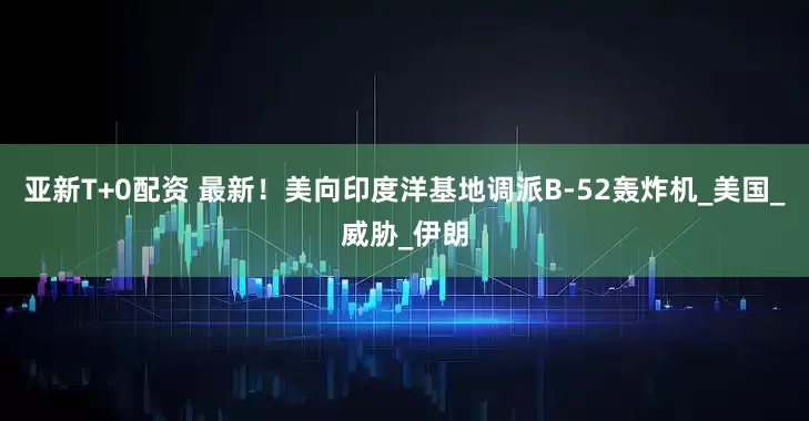 亚新T+0配资 最新！美向印度洋基地调派B-52轰炸机_美国_威胁_伊朗