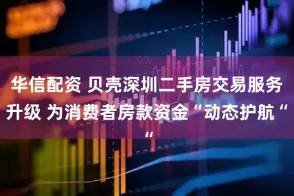 华信配资 贝壳深圳二手房交易服务升级 为消费者房款资金“动态护航“