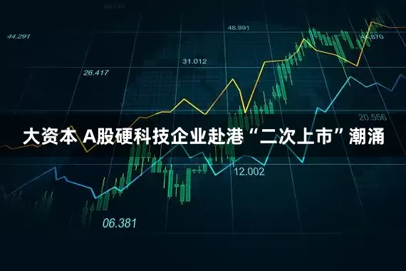大资本 A股硬科技企业赴港“二次上市”潮涌