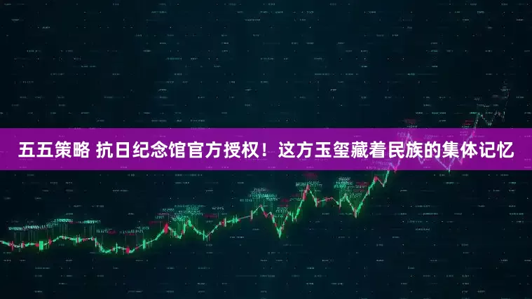 五五策略 抗日纪念馆官方授权！这方玉玺藏着民族的集体记忆