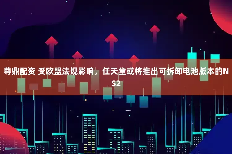 尊鼎配资 受欧盟法规影响，任天堂或将推出可拆卸电池版本的NS2